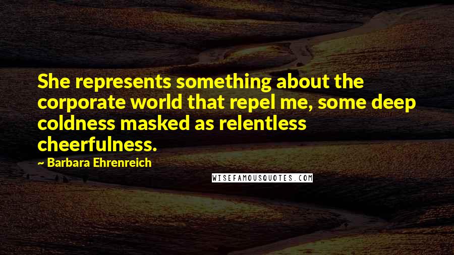 Barbara Ehrenreich Quotes: She represents something about the corporate world that repel me, some deep coldness masked as relentless cheerfulness.