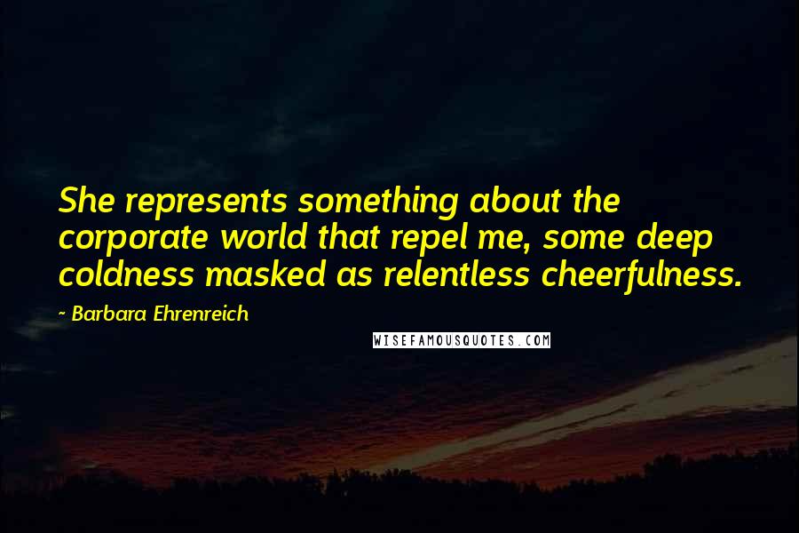 Barbara Ehrenreich Quotes: She represents something about the corporate world that repel me, some deep coldness masked as relentless cheerfulness.
