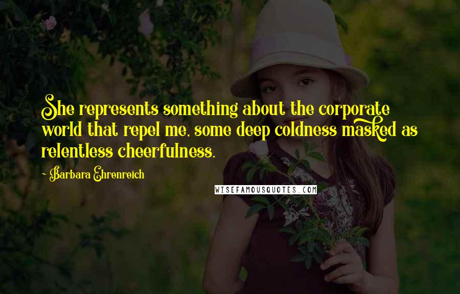 Barbara Ehrenreich Quotes: She represents something about the corporate world that repel me, some deep coldness masked as relentless cheerfulness.