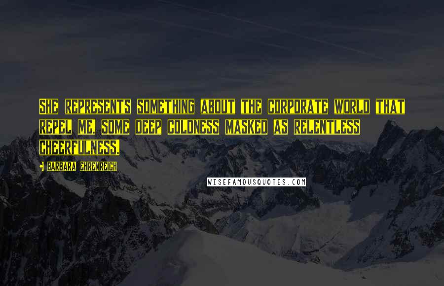 Barbara Ehrenreich Quotes: She represents something about the corporate world that repel me, some deep coldness masked as relentless cheerfulness.