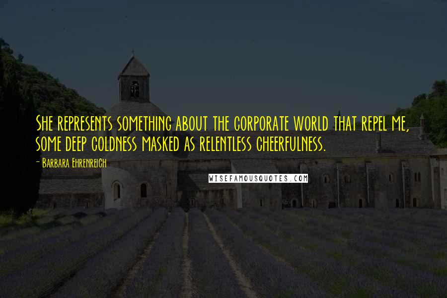 Barbara Ehrenreich Quotes: She represents something about the corporate world that repel me, some deep coldness masked as relentless cheerfulness.