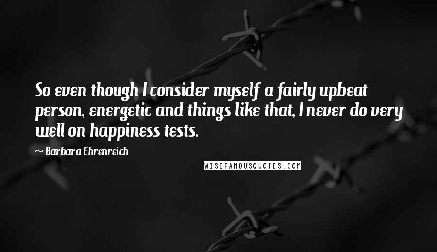 Barbara Ehrenreich Quotes: So even though I consider myself a fairly upbeat person, energetic and things like that, I never do very well on happiness tests.