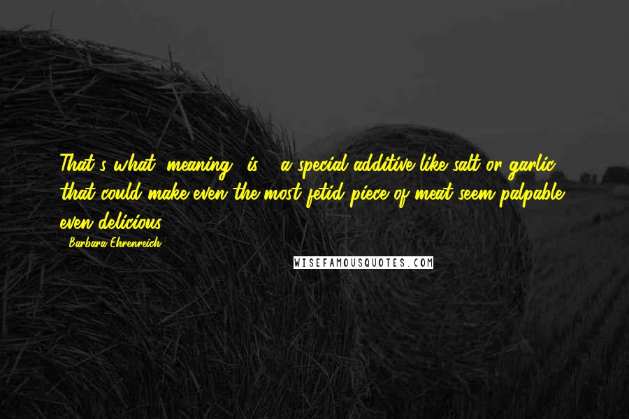 Barbara Ehrenreich Quotes: That's what "meaning" is - a special additive like salt or garlic that could make even the most fetid piece of meat seem palpable, even delicious.