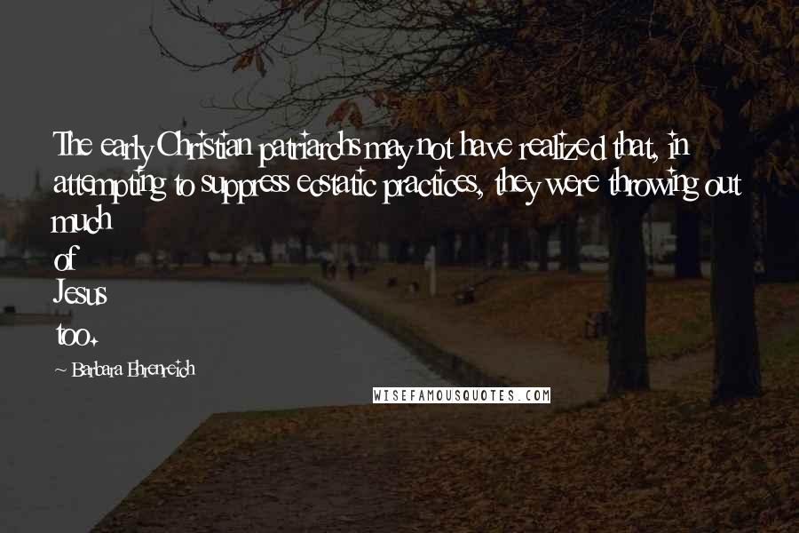 Barbara Ehrenreich Quotes: The early Christian patriarchs may not have realized that, in attempting to suppress ecstatic practices, they were throwing out much of Jesus too.