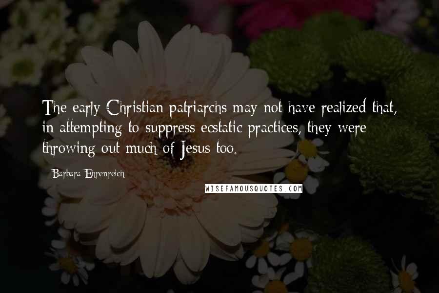 Barbara Ehrenreich Quotes: The early Christian patriarchs may not have realized that, in attempting to suppress ecstatic practices, they were throwing out much of Jesus too.