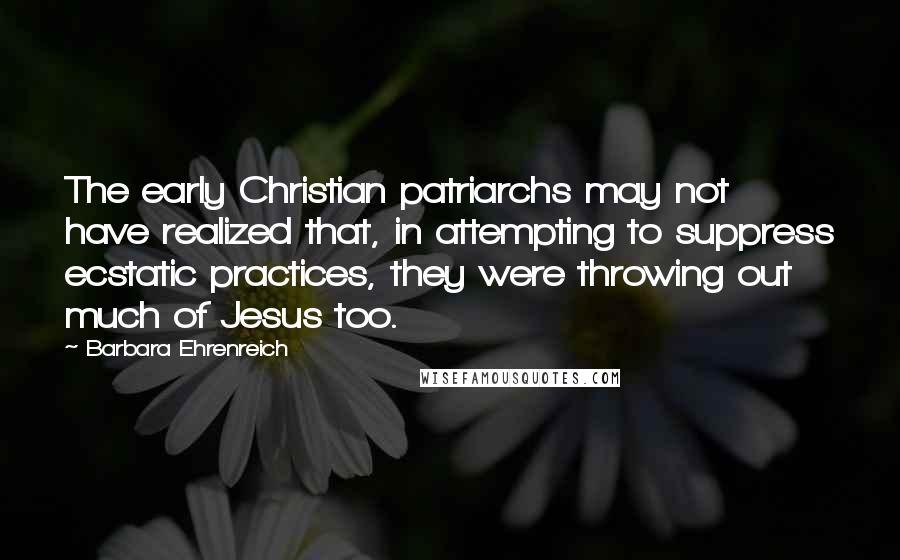 Barbara Ehrenreich Quotes: The early Christian patriarchs may not have realized that, in attempting to suppress ecstatic practices, they were throwing out much of Jesus too.