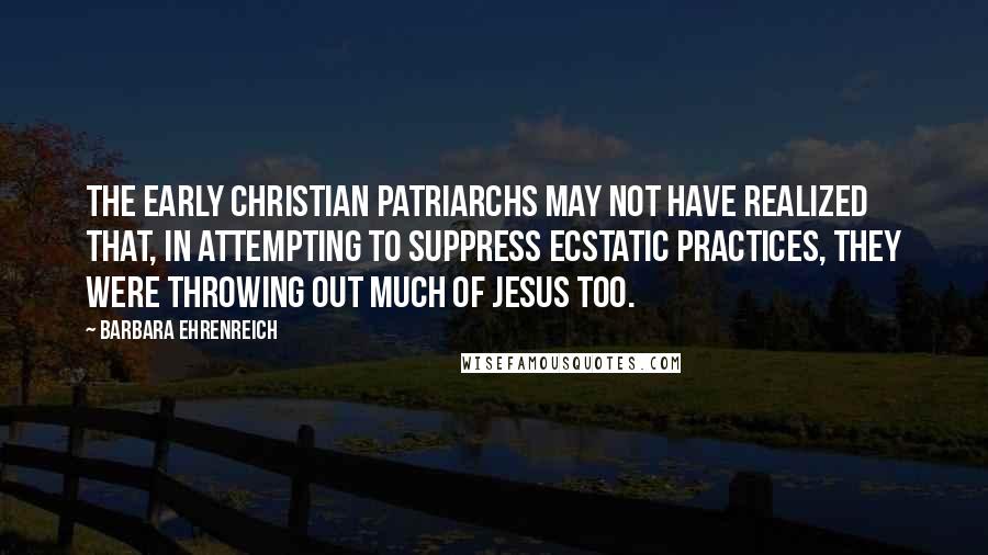 Barbara Ehrenreich Quotes: The early Christian patriarchs may not have realized that, in attempting to suppress ecstatic practices, they were throwing out much of Jesus too.