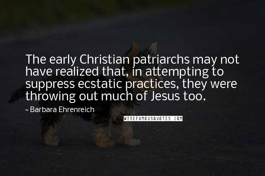 Barbara Ehrenreich Quotes: The early Christian patriarchs may not have realized that, in attempting to suppress ecstatic practices, they were throwing out much of Jesus too.