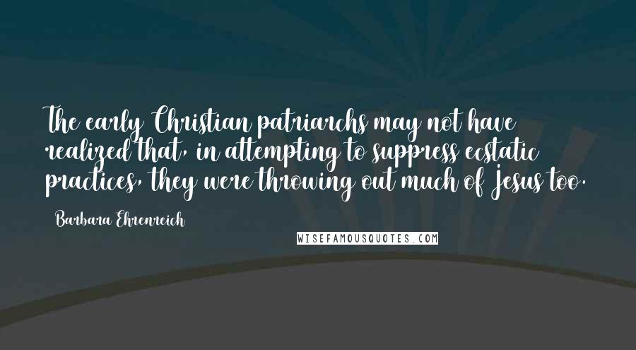 Barbara Ehrenreich Quotes: The early Christian patriarchs may not have realized that, in attempting to suppress ecstatic practices, they were throwing out much of Jesus too.