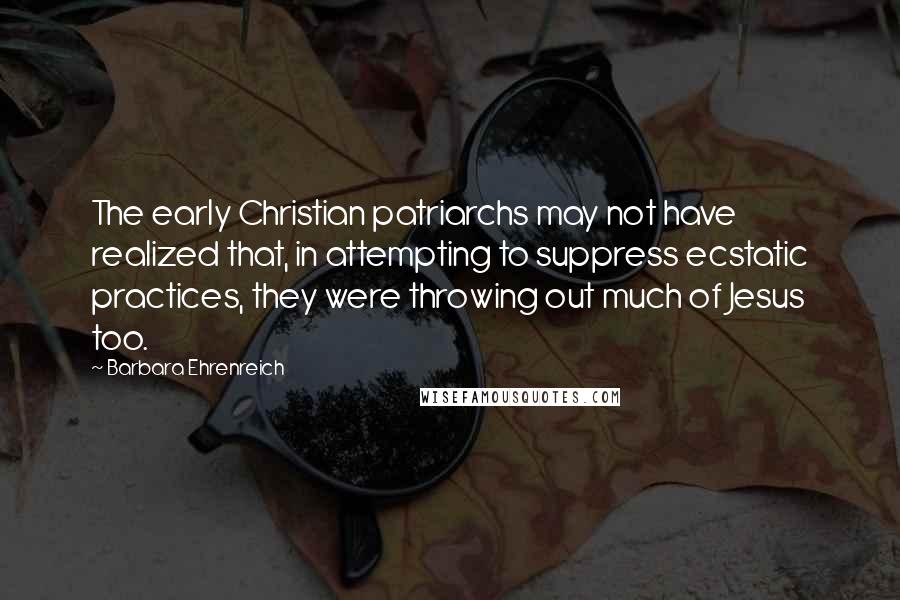 Barbara Ehrenreich Quotes: The early Christian patriarchs may not have realized that, in attempting to suppress ecstatic practices, they were throwing out much of Jesus too.