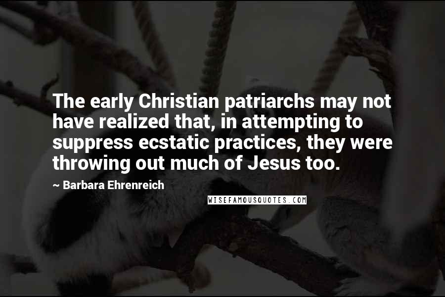 Barbara Ehrenreich Quotes: The early Christian patriarchs may not have realized that, in attempting to suppress ecstatic practices, they were throwing out much of Jesus too.
