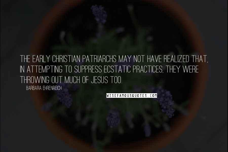 Barbara Ehrenreich Quotes: The early Christian patriarchs may not have realized that, in attempting to suppress ecstatic practices, they were throwing out much of Jesus too.