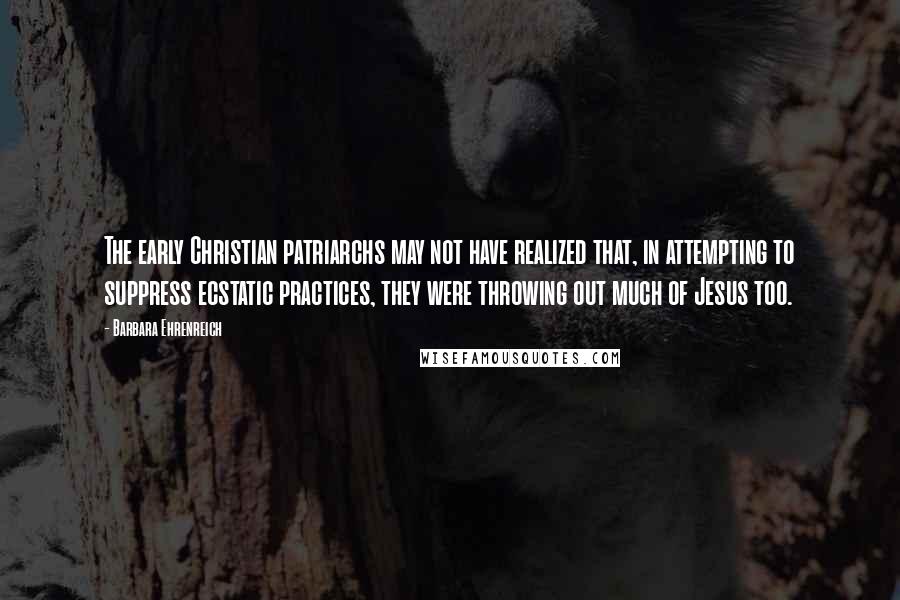Barbara Ehrenreich Quotes: The early Christian patriarchs may not have realized that, in attempting to suppress ecstatic practices, they were throwing out much of Jesus too.