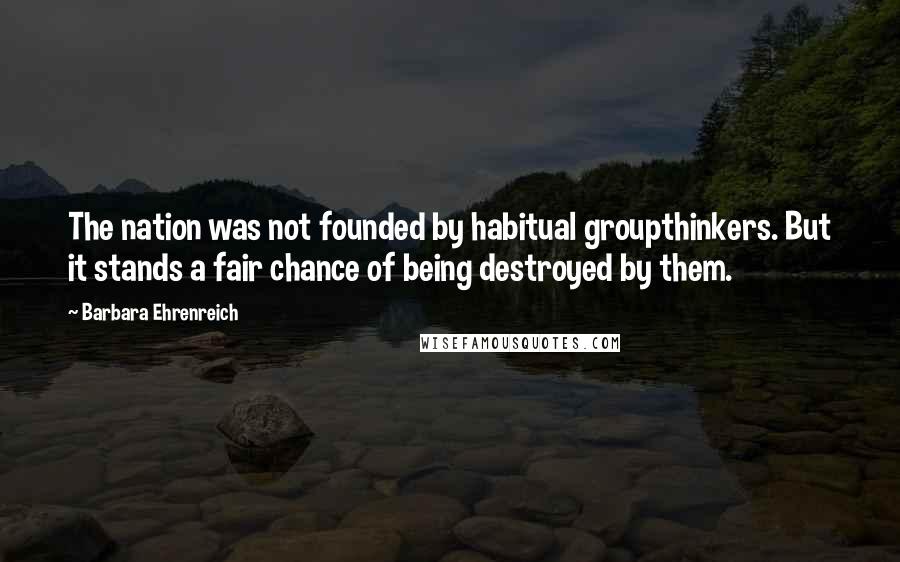 Barbara Ehrenreich Quotes: The nation was not founded by habitual groupthinkers. But it stands a fair chance of being destroyed by them.