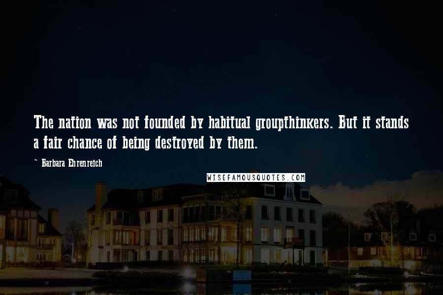 Barbara Ehrenreich Quotes: The nation was not founded by habitual groupthinkers. But it stands a fair chance of being destroyed by them.