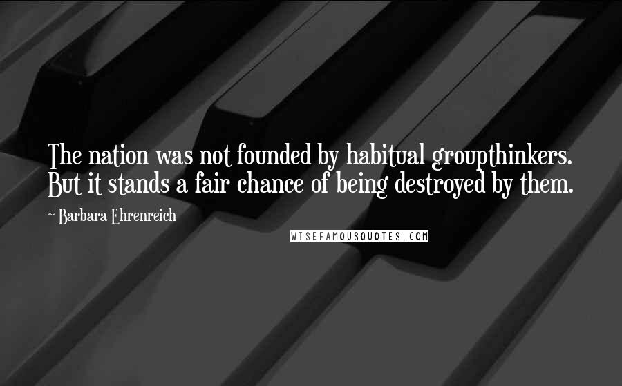 Barbara Ehrenreich Quotes: The nation was not founded by habitual groupthinkers. But it stands a fair chance of being destroyed by them.