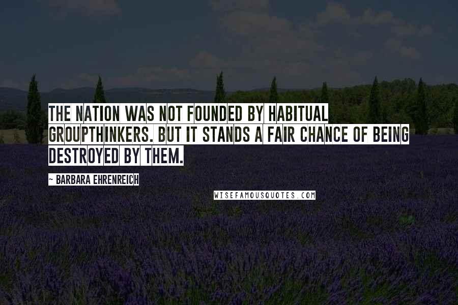 Barbara Ehrenreich Quotes: The nation was not founded by habitual groupthinkers. But it stands a fair chance of being destroyed by them.