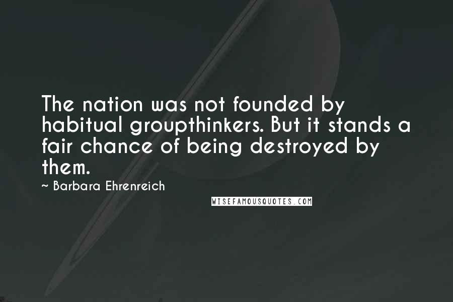 Barbara Ehrenreich Quotes: The nation was not founded by habitual groupthinkers. But it stands a fair chance of being destroyed by them.
