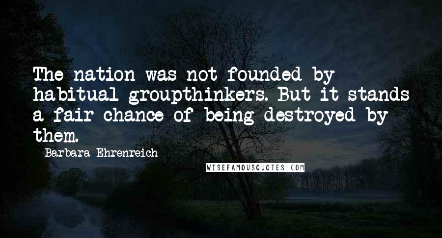 Barbara Ehrenreich Quotes: The nation was not founded by habitual groupthinkers. But it stands a fair chance of being destroyed by them.