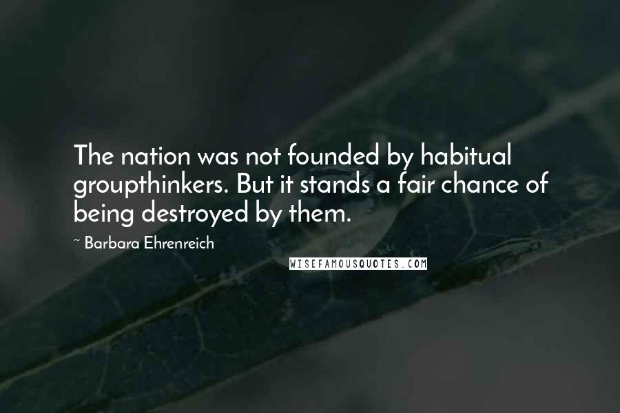 Barbara Ehrenreich Quotes: The nation was not founded by habitual groupthinkers. But it stands a fair chance of being destroyed by them.