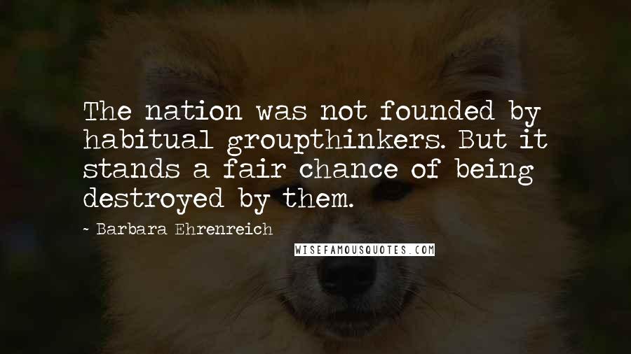 Barbara Ehrenreich Quotes: The nation was not founded by habitual groupthinkers. But it stands a fair chance of being destroyed by them.