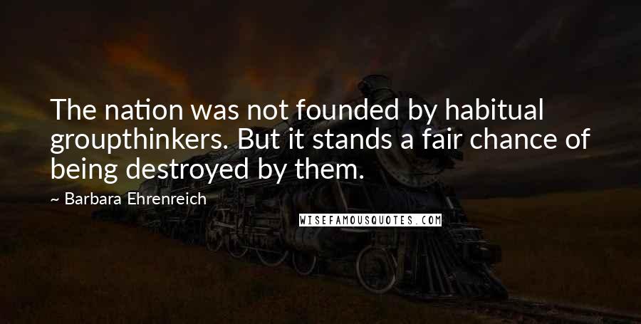 Barbara Ehrenreich Quotes: The nation was not founded by habitual groupthinkers. But it stands a fair chance of being destroyed by them.