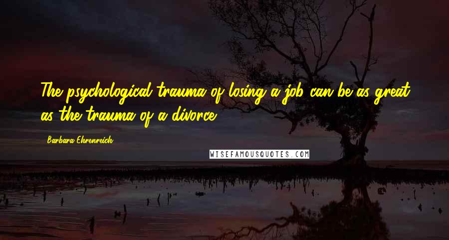 Barbara Ehrenreich Quotes: The psychological trauma of losing a job can be as great as the trauma of a divorce.