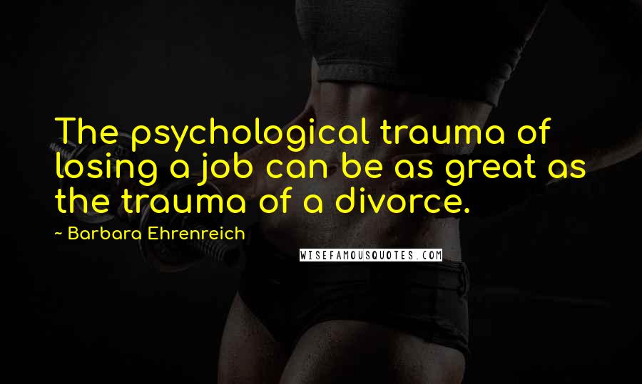 Barbara Ehrenreich Quotes: The psychological trauma of losing a job can be as great as the trauma of a divorce.