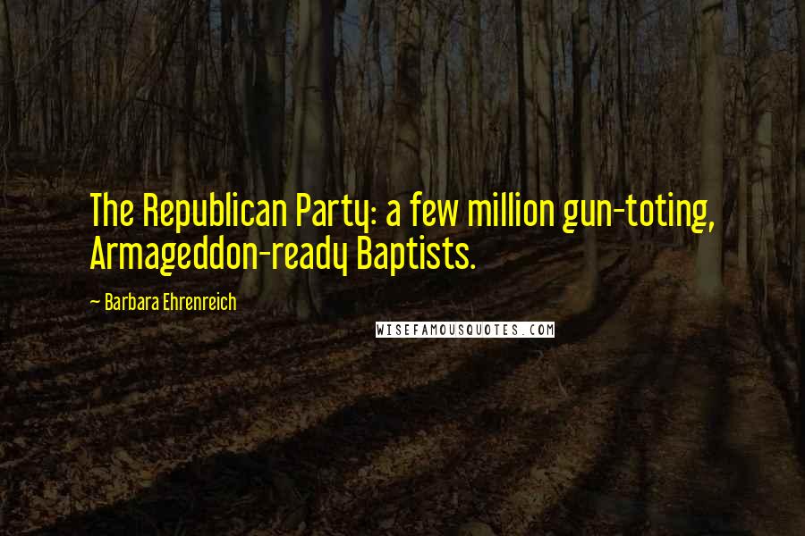 Barbara Ehrenreich Quotes: The Republican Party: a few million gun-toting, Armageddon-ready Baptists.