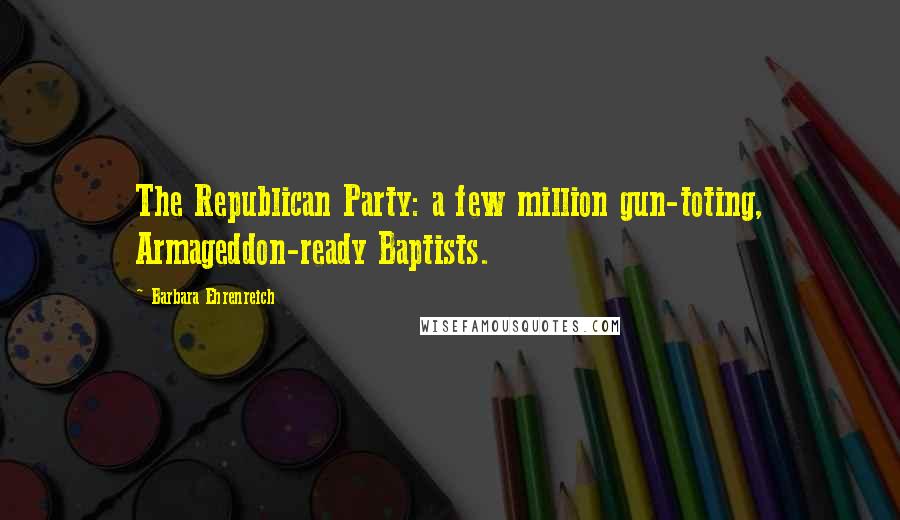 Barbara Ehrenreich Quotes: The Republican Party: a few million gun-toting, Armageddon-ready Baptists.