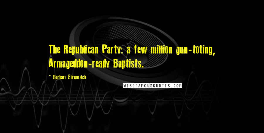 Barbara Ehrenreich Quotes: The Republican Party: a few million gun-toting, Armageddon-ready Baptists.