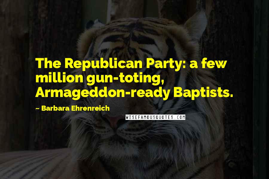 Barbara Ehrenreich Quotes: The Republican Party: a few million gun-toting, Armageddon-ready Baptists.