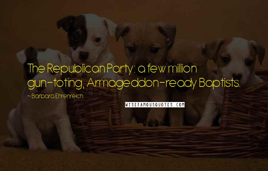 Barbara Ehrenreich Quotes: The Republican Party: a few million gun-toting, Armageddon-ready Baptists.