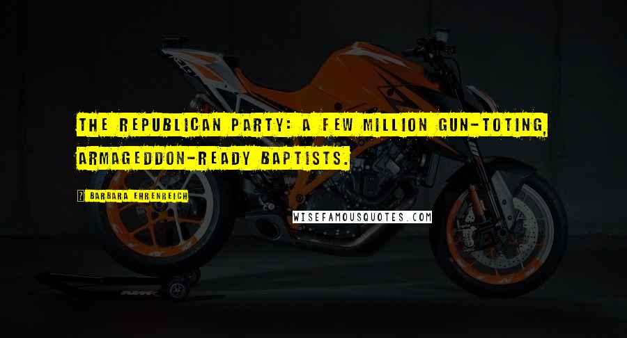 Barbara Ehrenreich Quotes: The Republican Party: a few million gun-toting, Armageddon-ready Baptists.