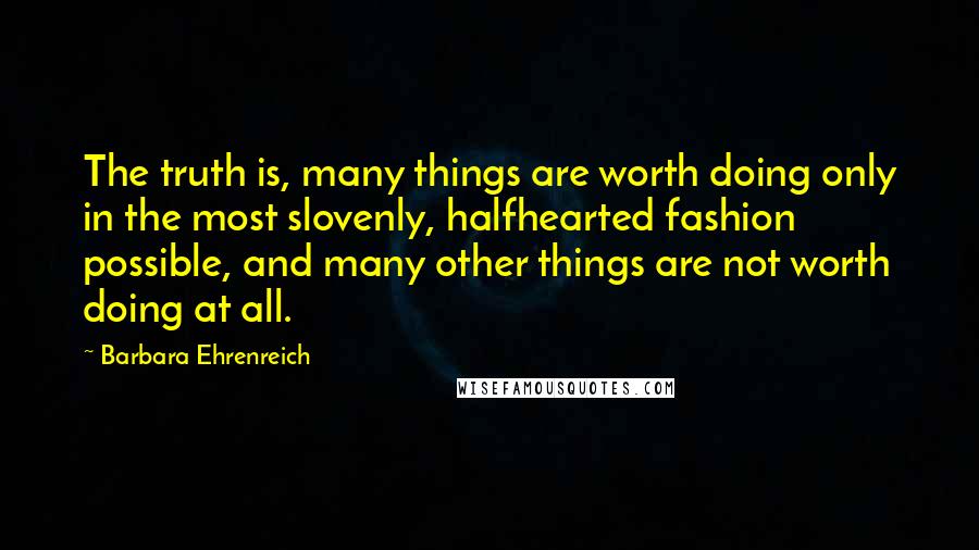 Barbara Ehrenreich Quotes: The truth is, many things are worth doing only in the most slovenly, halfhearted fashion possible, and many other things are not worth doing at all.