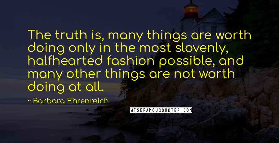 Barbara Ehrenreich Quotes: The truth is, many things are worth doing only in the most slovenly, halfhearted fashion possible, and many other things are not worth doing at all.