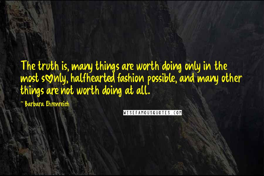 Barbara Ehrenreich Quotes: The truth is, many things are worth doing only in the most slovenly, halfhearted fashion possible, and many other things are not worth doing at all.