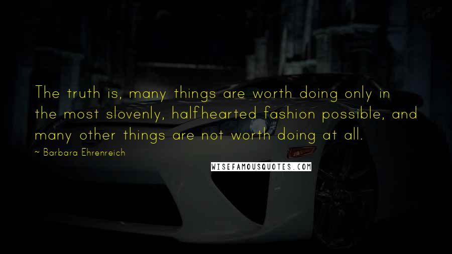 Barbara Ehrenreich Quotes: The truth is, many things are worth doing only in the most slovenly, halfhearted fashion possible, and many other things are not worth doing at all.