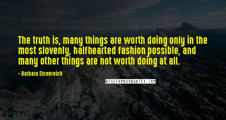 Barbara Ehrenreich Quotes: The truth is, many things are worth doing only in the most slovenly, halfhearted fashion possible, and many other things are not worth doing at all.