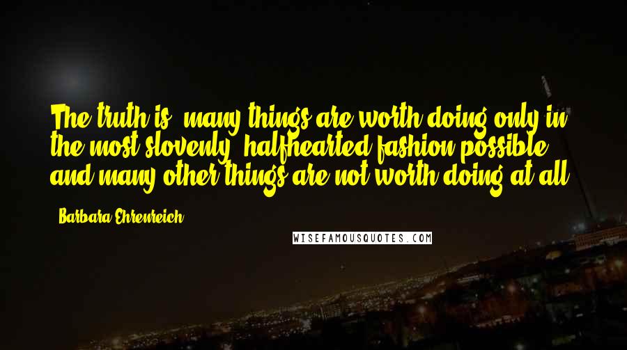 Barbara Ehrenreich Quotes: The truth is, many things are worth doing only in the most slovenly, halfhearted fashion possible, and many other things are not worth doing at all.