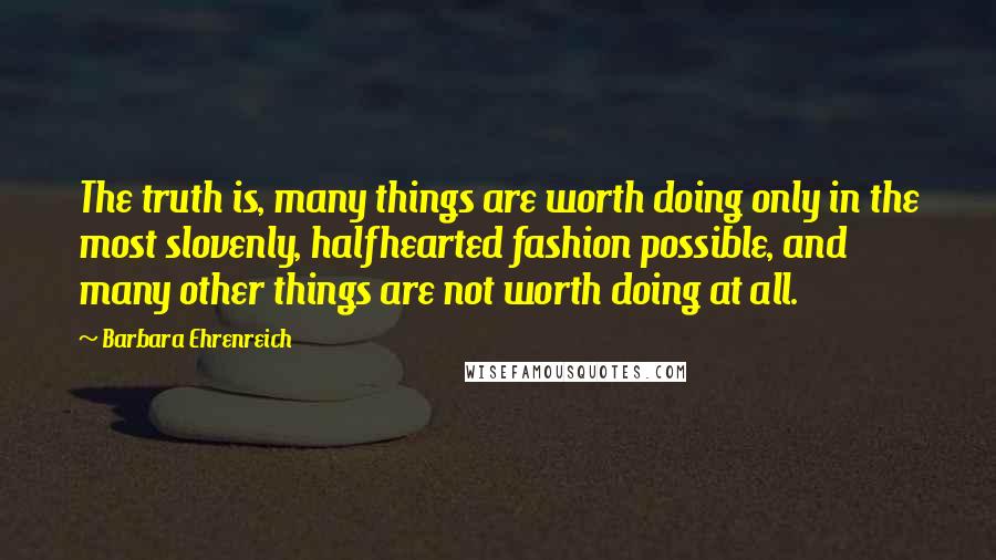 Barbara Ehrenreich Quotes: The truth is, many things are worth doing only in the most slovenly, halfhearted fashion possible, and many other things are not worth doing at all.