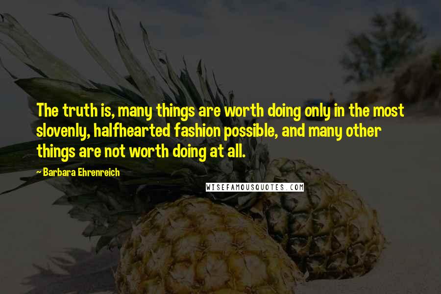 Barbara Ehrenreich Quotes: The truth is, many things are worth doing only in the most slovenly, halfhearted fashion possible, and many other things are not worth doing at all.