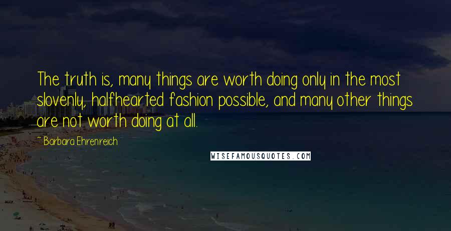 Barbara Ehrenreich Quotes: The truth is, many things are worth doing only in the most slovenly, halfhearted fashion possible, and many other things are not worth doing at all.