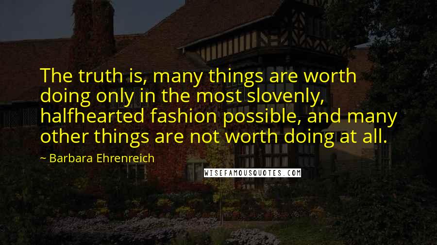 Barbara Ehrenreich Quotes: The truth is, many things are worth doing only in the most slovenly, halfhearted fashion possible, and many other things are not worth doing at all.