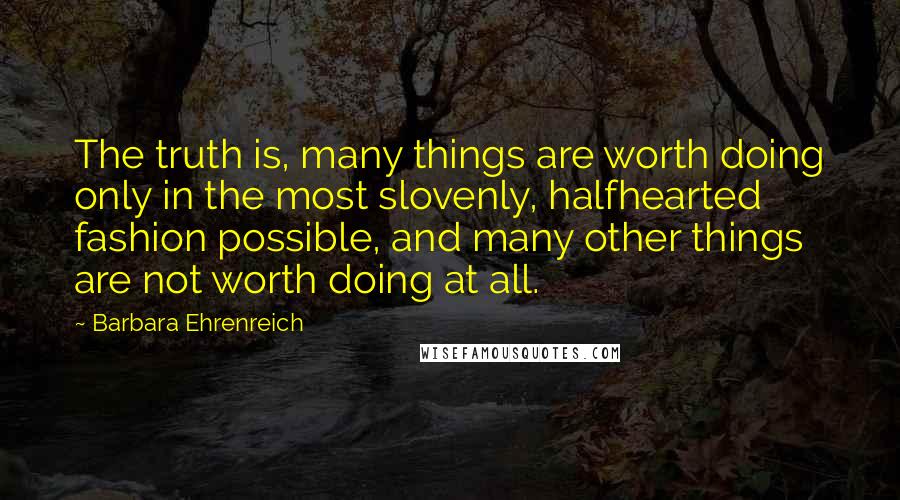 Barbara Ehrenreich Quotes: The truth is, many things are worth doing only in the most slovenly, halfhearted fashion possible, and many other things are not worth doing at all.