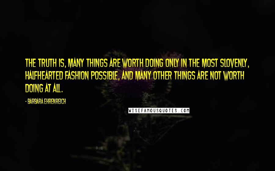 Barbara Ehrenreich Quotes: The truth is, many things are worth doing only in the most slovenly, halfhearted fashion possible, and many other things are not worth doing at all.