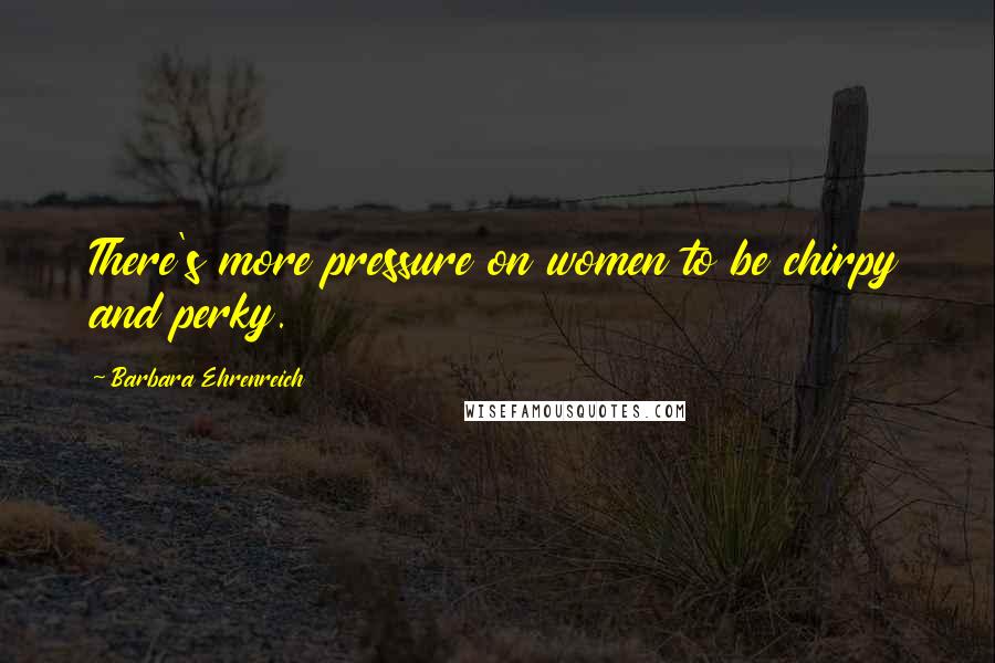 Barbara Ehrenreich Quotes: There's more pressure on women to be chirpy and perky.