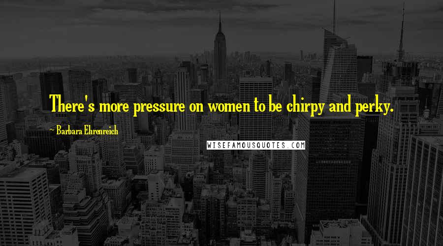 Barbara Ehrenreich Quotes: There's more pressure on women to be chirpy and perky.