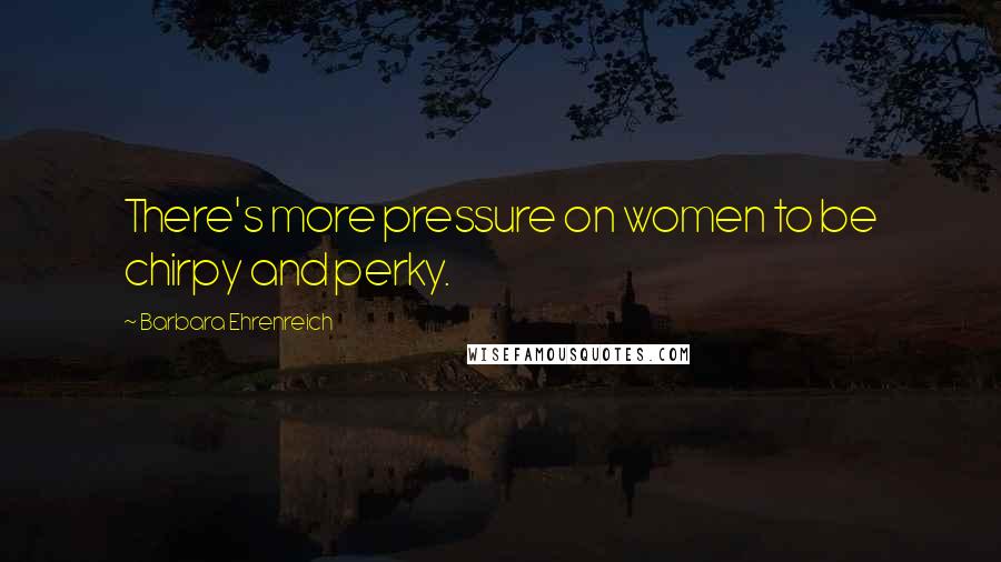 Barbara Ehrenreich Quotes: There's more pressure on women to be chirpy and perky.