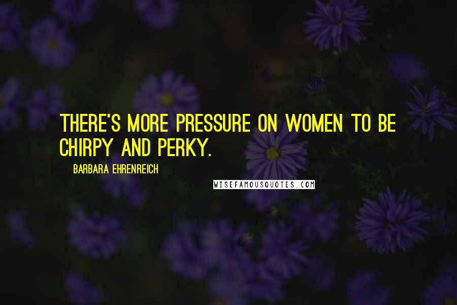 Barbara Ehrenreich Quotes: There's more pressure on women to be chirpy and perky.